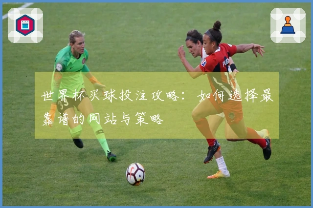 世界杯买球投注攻略：如何选择最靠谱的网站与策略
