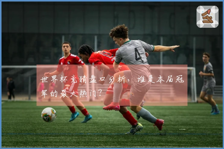 世界杯竞猜盘口分析，谁是本届冠军的最大热门？